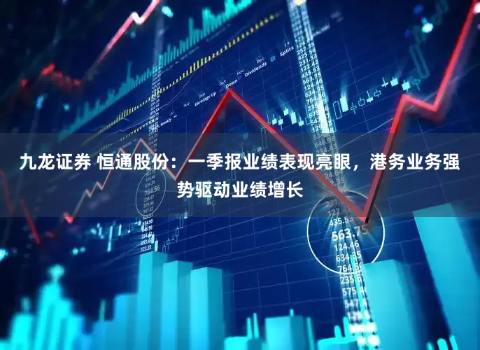 九龙证券 恒通股份：一季报业绩表现亮眼，港务业务强势驱动业绩增长