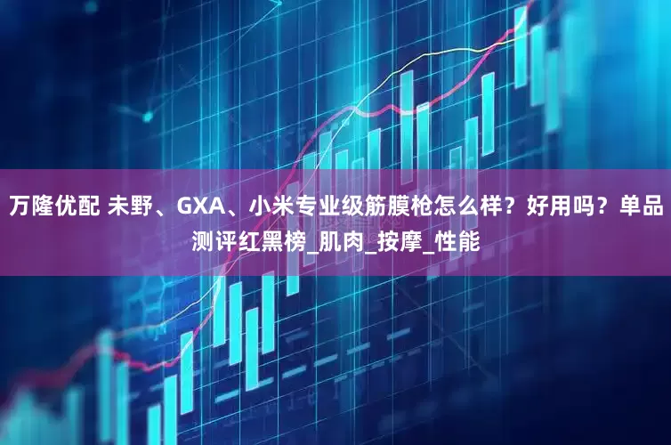 万隆优配 未野、GXA、小米专业级筋膜枪怎么样？好用吗？单品测评红黑榜_肌肉_按摩_性能