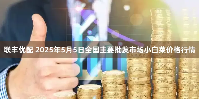 联丰优配 2025年5月5日全国主要批发市场小白菜价格行情