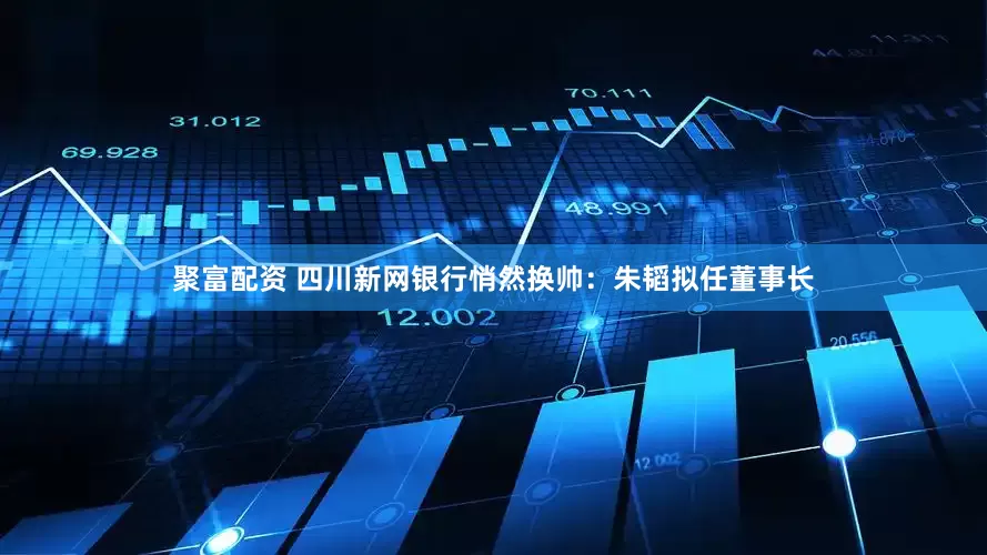 聚富配资 四川新网银行悄然换帅：朱韬拟任董事长