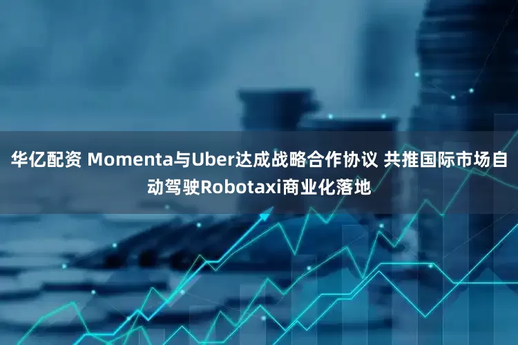 华亿配资 Momenta与Uber达成战略合作协议 共推国际市场自动驾驶Robotaxi商业化落地