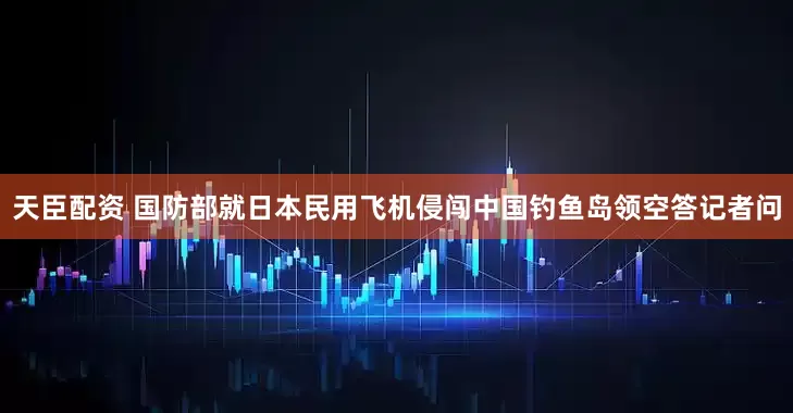 天臣配资 国防部就日本民用飞机侵闯中国钓鱼岛领空答记者问