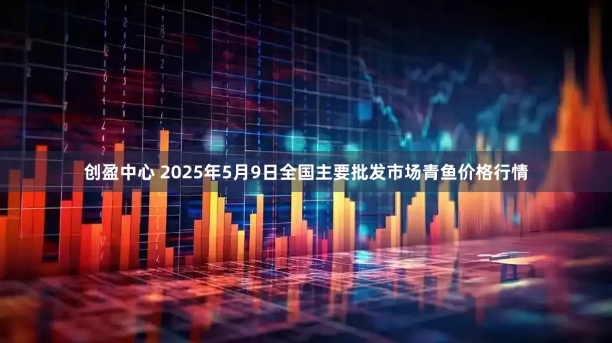 创盈中心 2025年5月9日全国主要批发市场青鱼价格行情