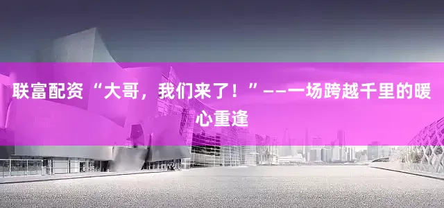 联富配资 “大哥，我们来了！”——一场跨越千里的暖心重逢