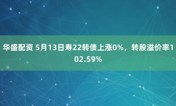 华盛配资 5月13日寿22转债上涨0%，转股溢价率102.59%