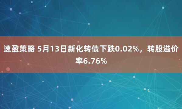 速盈策略 5月13日新化转债下跌0.02%，转股溢价率6.76%