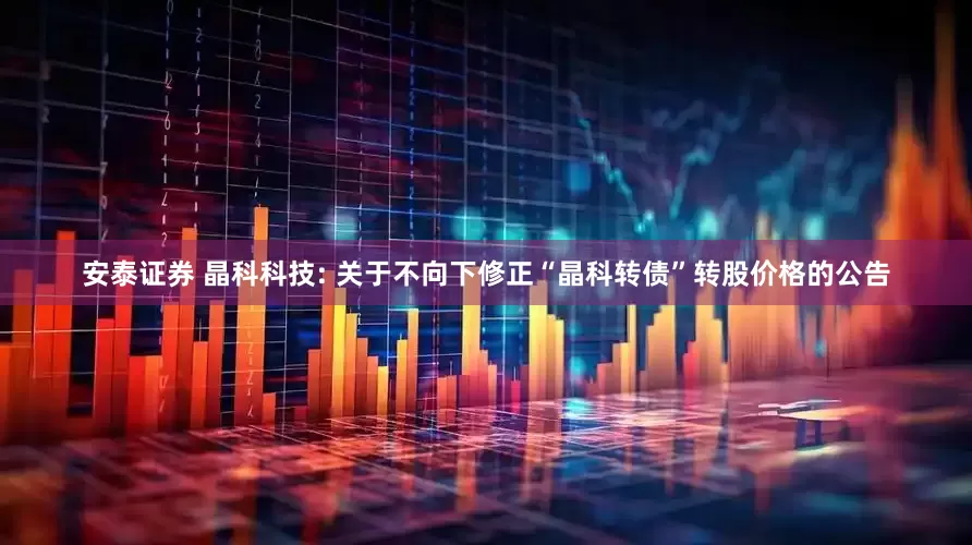 安泰证券 晶科科技: 关于不向下修正“晶科转债”转股价格的公告