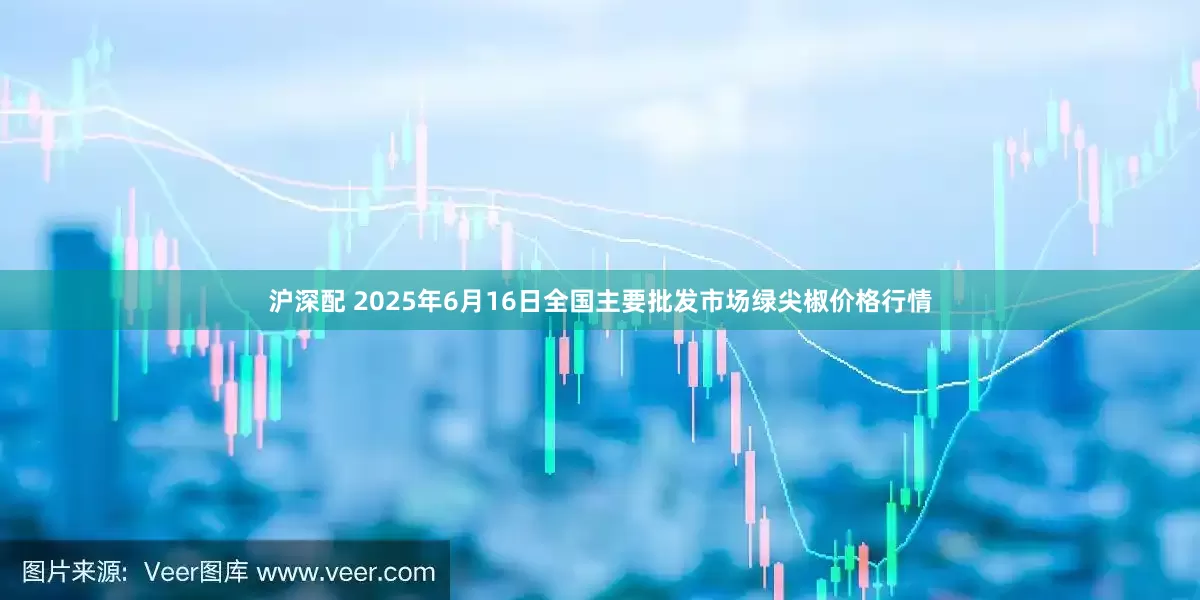 沪深配 2025年6月16日全国主要批发市场绿尖椒价格行情