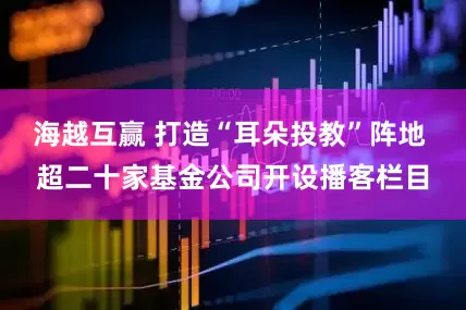 海越互赢 打造“耳朵投教”阵地 超二十家基金公司开设播客栏目