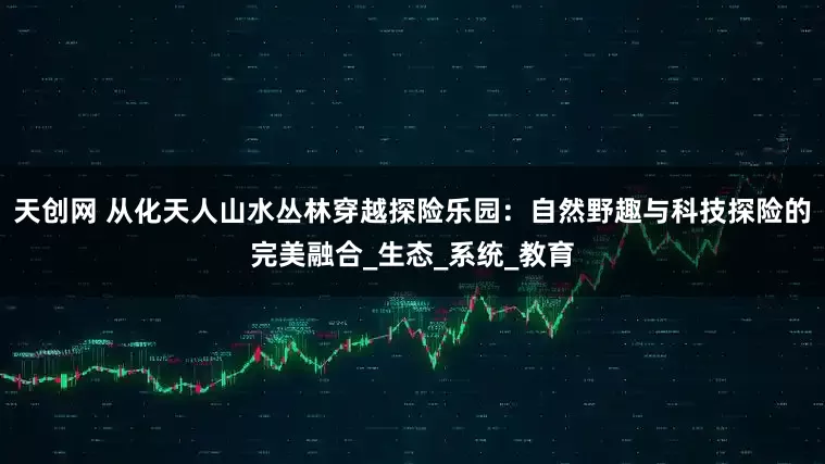 天创网 从化天人山水丛林穿越探险乐园：自然野趣与科技探险的完美融合_生态_系统_教育