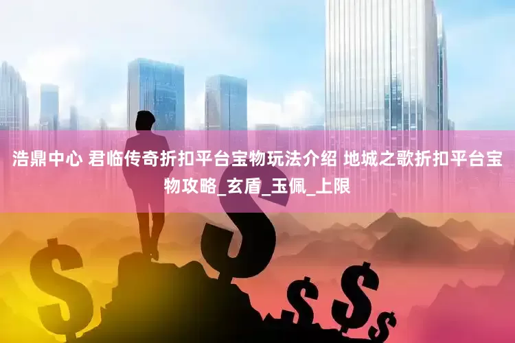 浩鼎中心 君临传奇折扣平台宝物玩法介绍 地城之歌折扣平台宝物攻略_玄盾_玉佩_上限