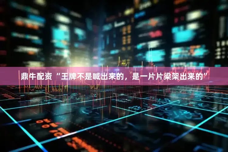 鼎牛配资 “王牌不是喊出来的，是一片片梁架出来的”
