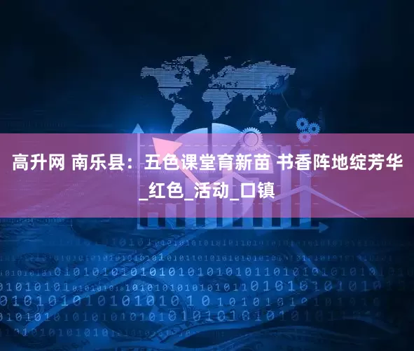 高升网 南乐县：五色课堂育新苗 书香阵地绽芳华_红色_活动_口镇