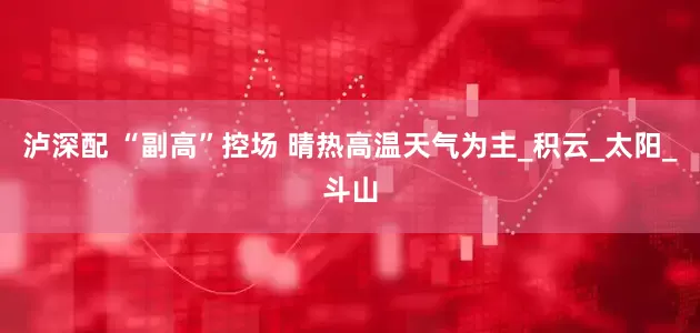 泸深配 “副高”控场 晴热高温天气为主_积云_太阳_斗山