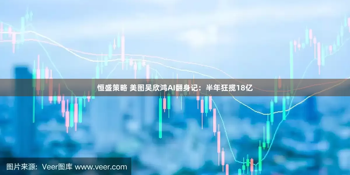 恒盛策略 美图吴欣鸿AI翻身记：半年狂揽18亿