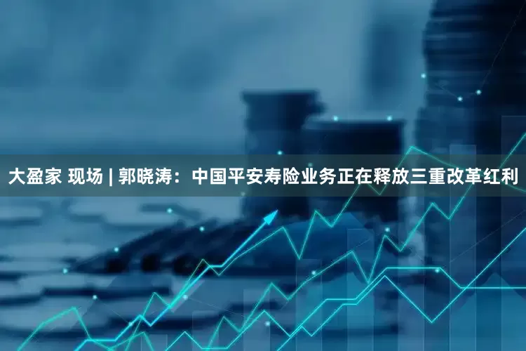 大盈家 现场 | 郭晓涛：中国平安寿险业务正在释放三重改革红利