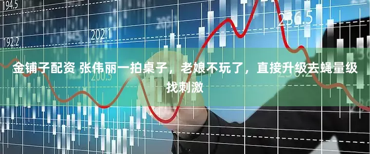 金铺子配资 张伟丽一拍桌子，老娘不玩了，直接升级去蝇量级找刺激