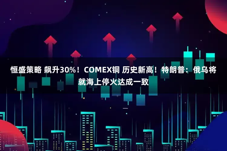 恒盛策略 飙升30%!COMEX铜 历史新高!特朗普:俄乌将就海上停火达成一致