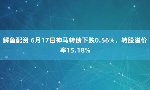 鳄鱼配资 6月17日神马转债下跌0.56%，转股溢价率15.18%