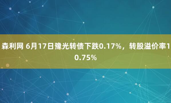 森利网 6月17日豫光转债下跌0.17%，转股溢价率10.75%