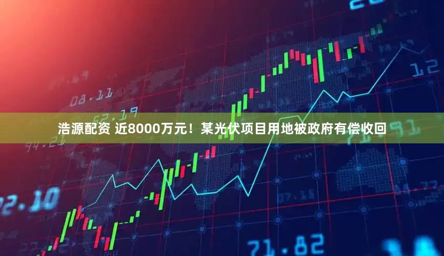 浩源配资 近8000万元！某光伏项目用地被政府有偿收回