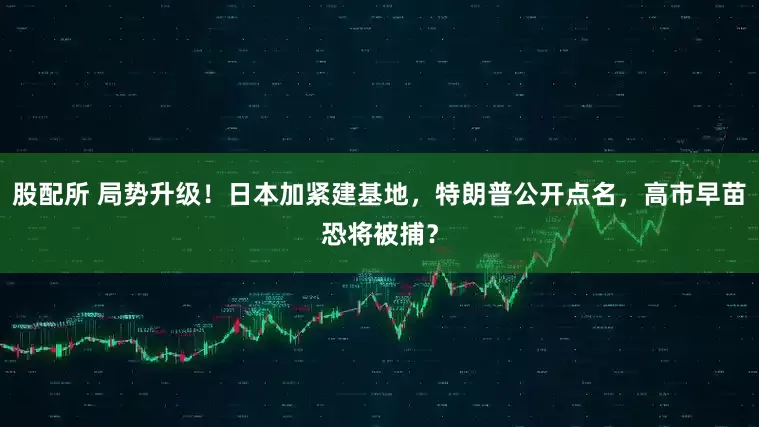 股配所 局势升级!日本加紧建基地,特朗普公开点名,高市早苗恐将被捕?