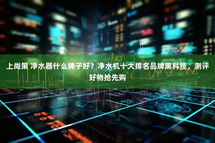 上尚策 净水器什么牌子好？净水机十大排名品牌黑科技，测评好物抢先购