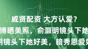 威贤配资 大方认爱?王晓晨微博晒美照,俞灏明镜头下她好美,暗秀恩爱好甜