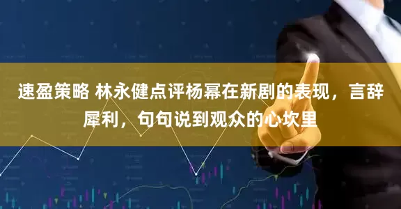 速盈策略 林永健点评杨幂在新剧的表现,言辞犀利,句句说到观众的心坎里