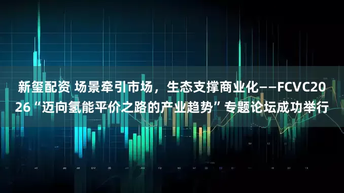 新玺配资 场景牵引市场，生态支撑商业化——FCVC2026“迈向氢能平价之路的产业趋势”专题论坛成功举行